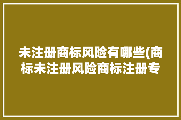 未注册商标风险有哪些(商标未注册风险商标注册专业)「未注册商标使用的风险」