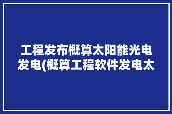 工程发布概算太阳能光电发电(概算工程软件发电太阳能)「光伏工程概算」