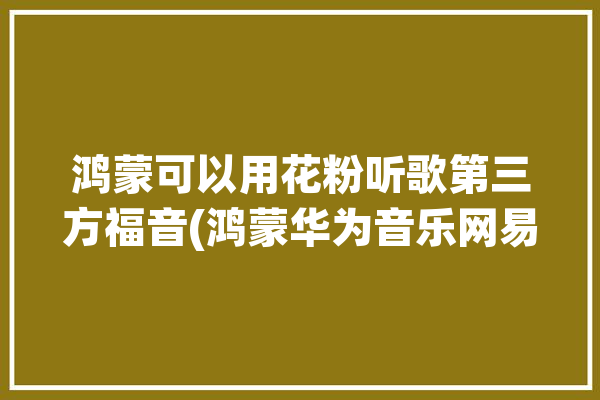 鸿蒙可以用花粉听歌第三方福音(鸿蒙华为音乐网易可以用)「鸿蒙系统 花粉」