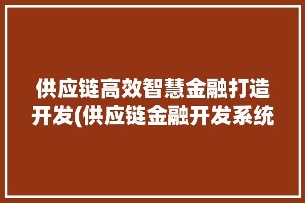 供应链高效智慧金融打造开发(供应链金融开发系统企业)「供应链金融服务智库」