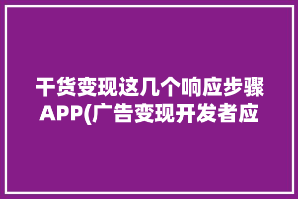 干货变现这几个响应步骤APP(广告变现开发者应用程序响应)「广告变现是什么意思啊」