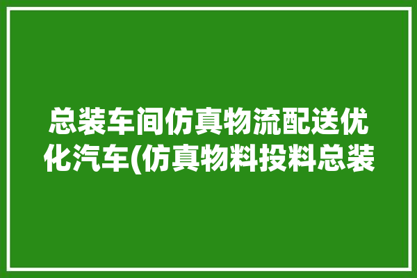 总装车间仿真物流配送优化汽车(仿真物料投料总装车间)「总装车间视频」