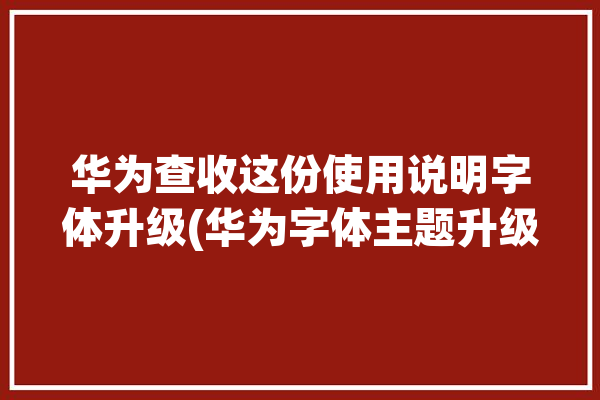 华为查收这份使用说明字体升级(华为字体主题升级这份)「华为字体主题包在哪里」