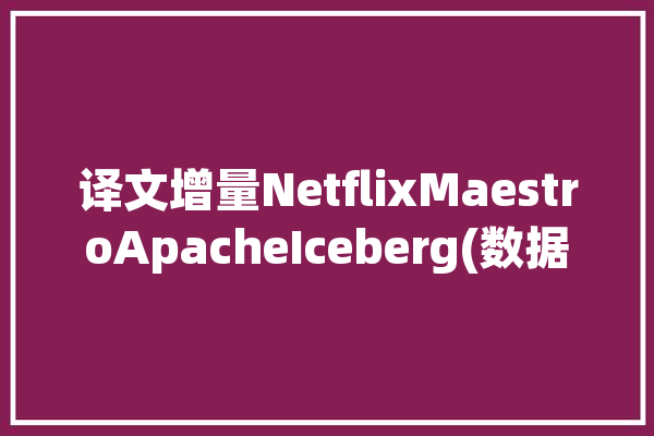 译文增量NetflixMaestroApacheIceberg(数据工作流增量更改回填)「增量数据处理」