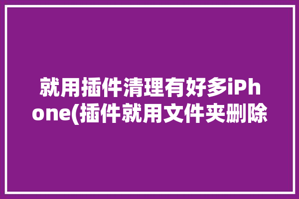 就用插件清理有好多iPhone(插件就用文件夹删除选择)「ios插件设置清除」