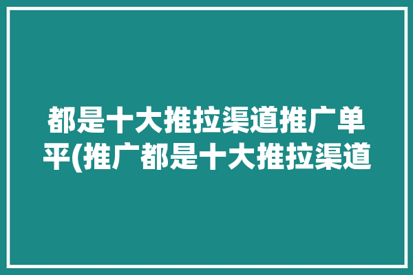 都是十大推拉渠道推广单平(推广都是十大推拉渠道)「十大推广平台」