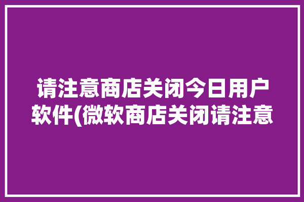 请注意商店关闭今日用户软件(微软商店关闭请注意今日)「微软商店请稍候」