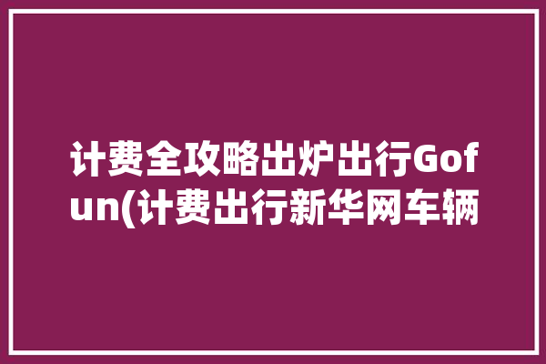 计费全攻略出炉出行Gofun(计费出行新华网车辆出炉)「出行计费软件」