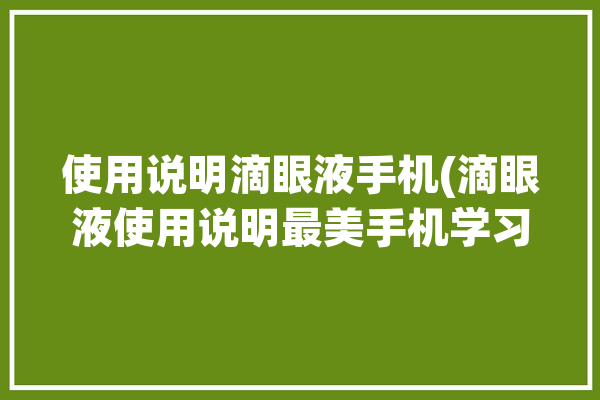 使用说明滴眼液手机(滴眼液使用说明最美手机学习)「滴眼液如何使用视频」