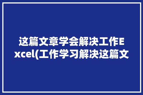 这篇文章学会解决工作Excel(工作学习解决这篇文章学会)