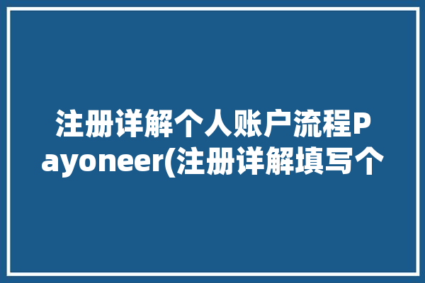 注册详解个人账户流程Payoneer(注册详解填写个人账户流程)「注册payoneer账户需要钱吗」