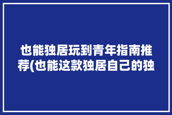 也能独居玩到青年指南推荐(也能这款独居自己的独处)「独居年轻人怎么度过」