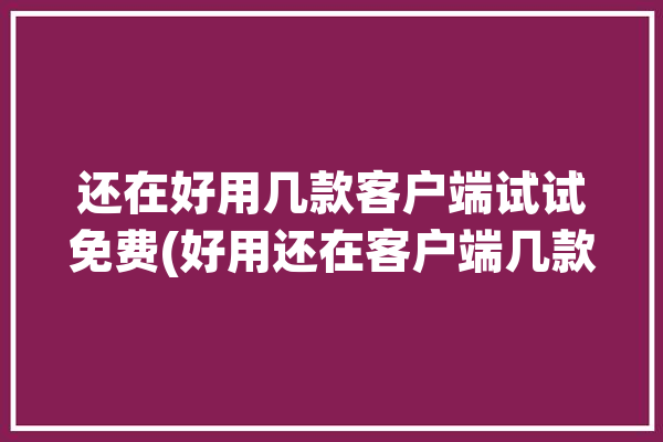 还在好用几款客户端试试免费(好用还在客户端几款支持)「还好用吗」