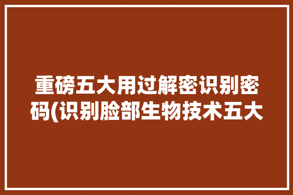 重磅五大用过解密识别密码(识别脸部生物技术五大)「脸部识别识别的是什么」