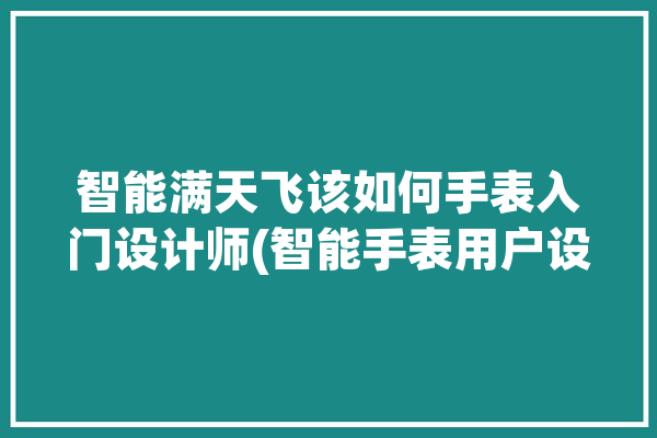 智能满天飞该如何手表入门设计师(智能手表用户设备该如何)