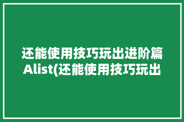 还能使用技巧玩出进阶篇Alist(还能使用技巧玩出进阶篇下载)