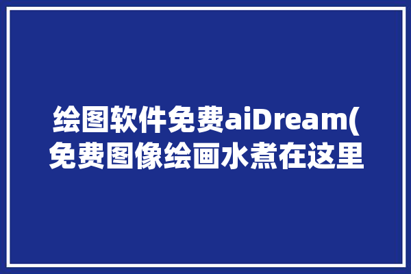 绘图软件免费aiDream(免费图像绘画水煮在这里)「免费绘图app」