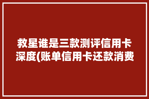 救星谁是三款测评信用卡深度(账单信用卡还款消费功能)「什么是信用卡账单」