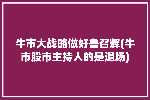 牛市大战略做好鲁召辉(牛市股市主持人的是退场)「鲁召辉股票基础课程」