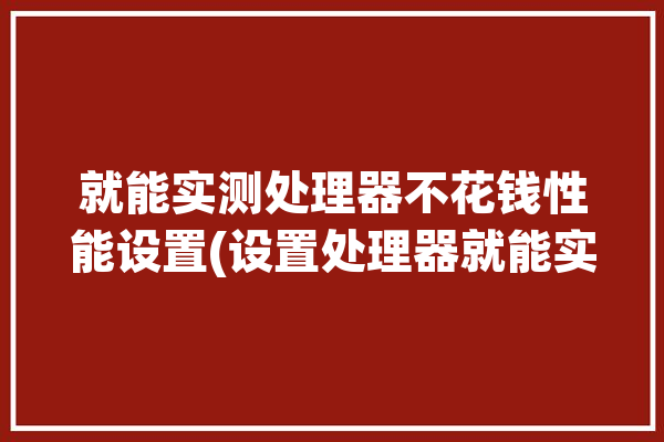 就能实测处理器不花钱性能设置(设置处理器就能实测性能)「测试处理器性能」