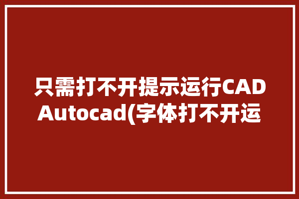 只需打不开提示运行CADAutocad(字体打不开运行只需提示)「cad打开不出现字体选项」