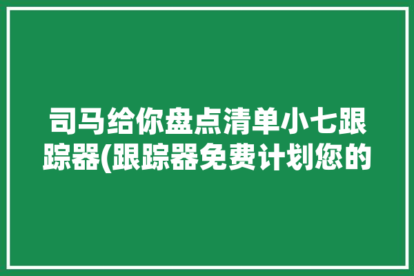 司马给你盘点清单小七跟踪器(跟踪器免费计划您的跟踪)