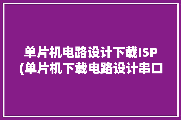 单片机电路设计下载ISP(单片机下载电路设计串口电源)「单片机isp软件下载」