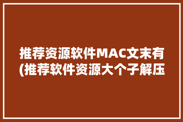 推荐资源软件MAC文末有(推荐软件资源大个子解压)「mac推荐的软件」