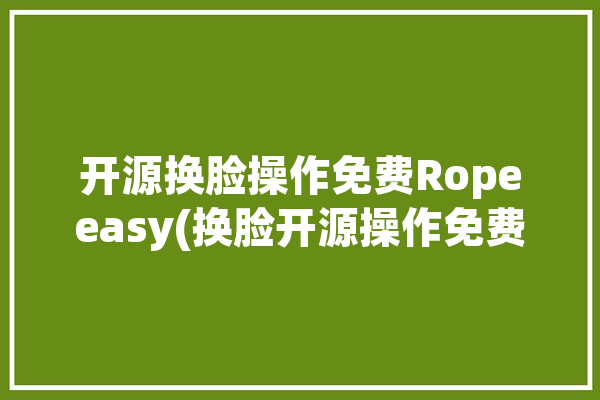 开源换脸操作免费Ropeeasy(换脸开源操作免费效果)「开源 换脸」