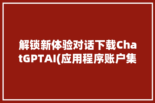 解锁新体验对话下载ChatGPTAI(应用程序账户集成下载打开)