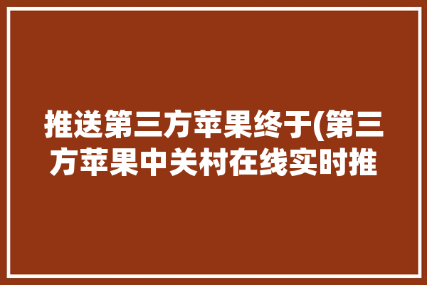 推送第三方苹果终于(第三方苹果中关村在线实时推送)「第三方推送和苹果推送」