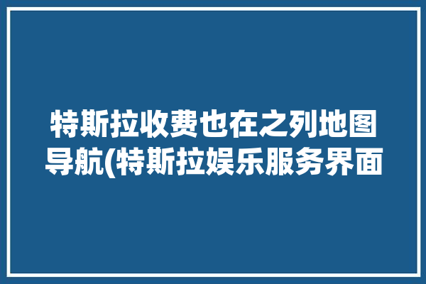 特斯拉收费也在之列地图导航(特斯拉娱乐服务界面功能)「特斯拉车载地图收费」