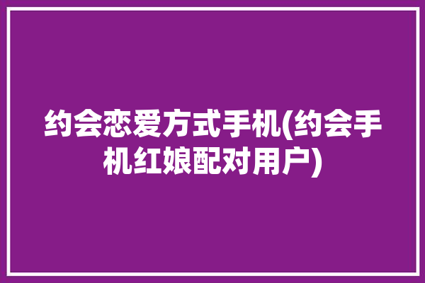 约会恋爱方式手机(约会手机红娘配对用户)「手机约会软件让我们离真爱越来越远」