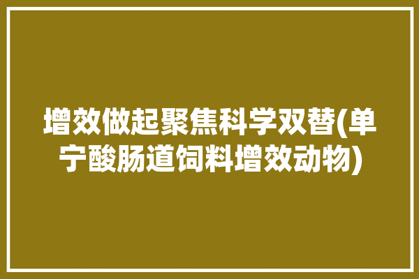 增效做起聚焦科学双替(单宁酸肠道饲料增效动物)「单宁酸在饲料中的作用」