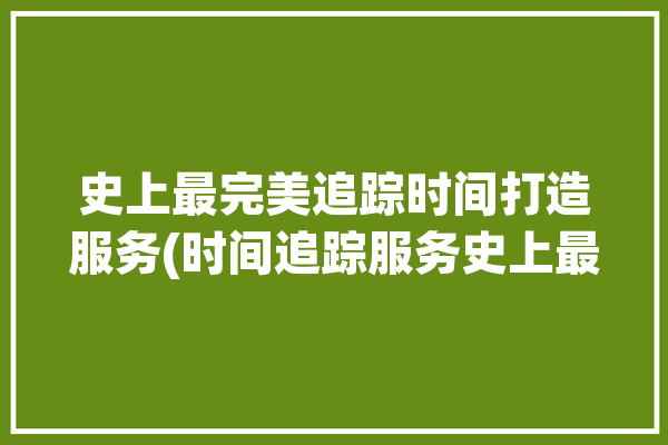 史上最完美追踪时间打造服务(时间追踪服务史上最完美)「时间追踪记录」