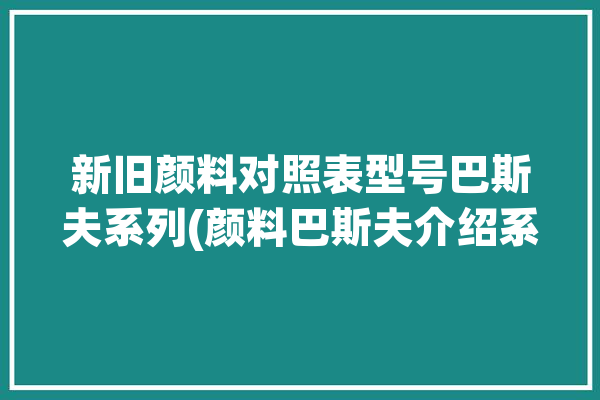 新旧颜料对照表型号巴斯夫系列(颜料巴斯夫介绍系列新旧)「巴斯夫颜料色卡」