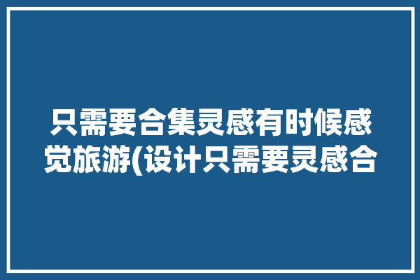 只需要合集灵感有时候感觉旅游(设计只需要灵感合集有时候)「需要灵感的图片」