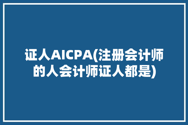 证人AICPA(注册会计师的人会计师证人都是)「cpa持证人要求」