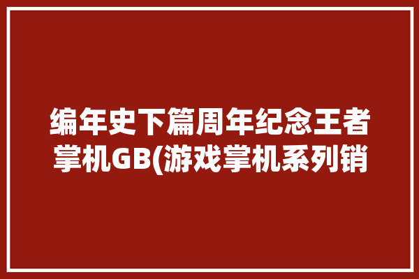 编年史下篇周年纪念王者掌机GB(游戏掌机系列销量发售)「掌机王者荣耀」