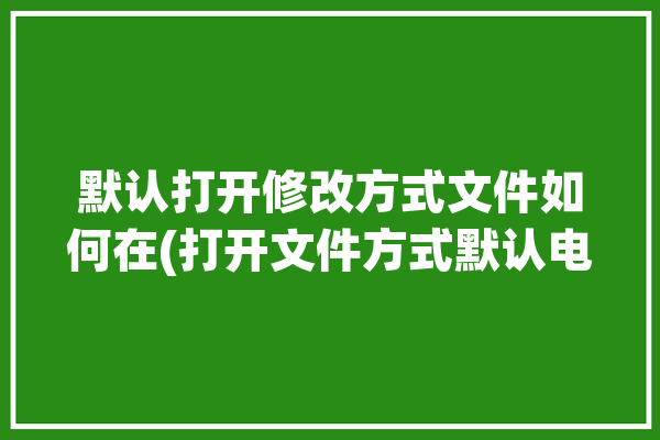 默认打开修改方式文件如何在(打开文件方式默认电脑)「默认打开文件方式怎么修改」