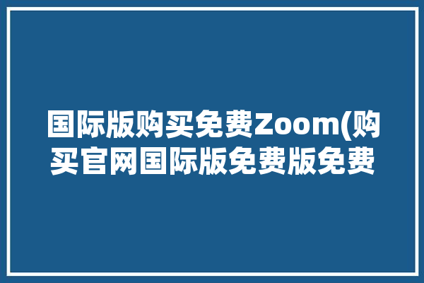 国际版购买免费Zoom(购买官网国际版免费版免费)「zoom国际版购买流程」