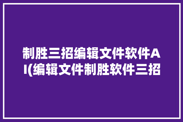 制胜三招编辑文件软件AI(编辑文件制胜软件三招)「编辑文件的软件app」