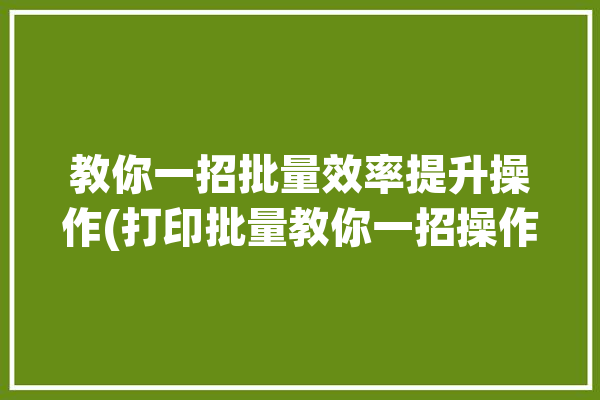 教你一招批量效率提升操作(打印批量教你一招操作)「批量打印使用方法」