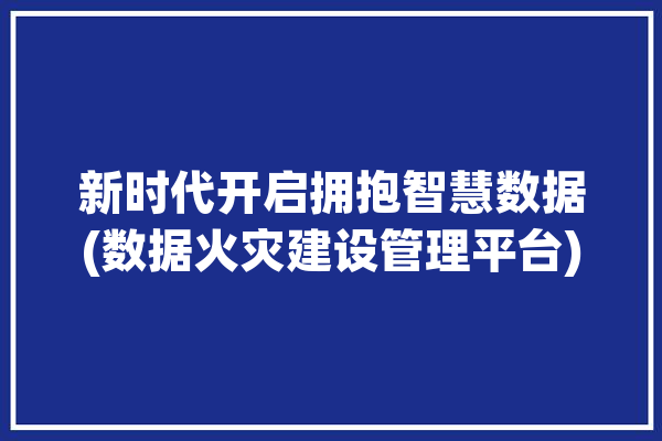 新时代开启拥抱智慧数据(数据火灾建设管理平台)