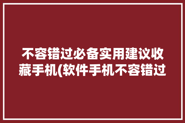 不容错过必备实用建议收藏手机(软件手机不容错过必备实用)「有哪些值得收藏的手机」