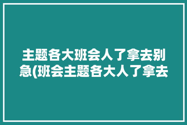 主题各大班会人了拿去别急(班会主题各大人了拿去)「各种主题班会大全」