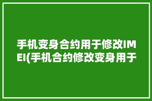 手机变身合约用于修改IMEI(手机合约修改变身用于)「合约机改串号」