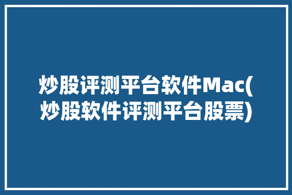 炒股评测平台软件Mac(炒股软件评测平台股票)「炒股软件 mac」