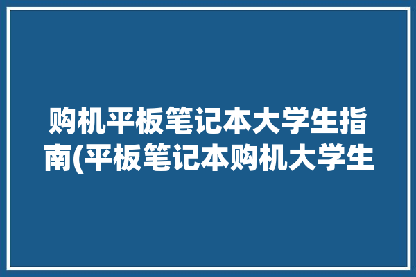 购机平板笔记本大学生指南(平板笔记本购机大学生指南)「大学生购买平板」