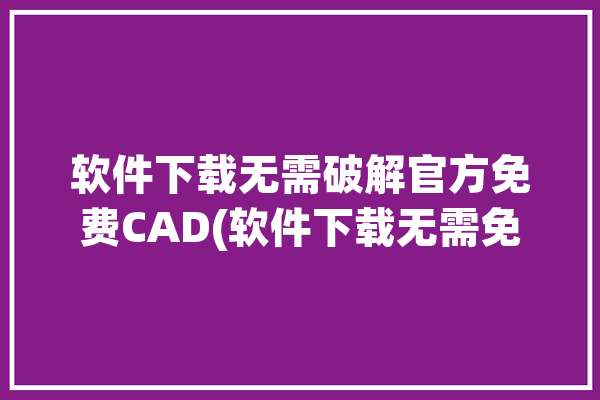 软件下载无需破解官方免费CAD(软件下载无需免费图纸官方)「免费版cad软件下载」